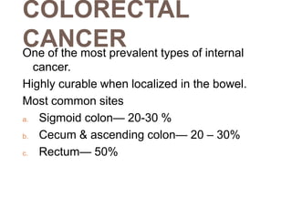 COLORECTAL
CANCER
One of the most prevalent types of internal
cancer.
Highly curable when localized in the bowel.
Most common sites
a. Sigmoid colon— 20-30 %
b. Cecum & ascending colon— 20 – 30%
c. Rectum— 50%
 