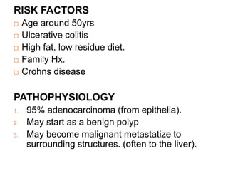 RISK FACTORS
 Age around 50yrs
 Ulcerative colitis
 High fat, low residue diet.
 Family Hx.
 Crohns disease
PATHOPHYSIOLOGY
1. 95% adenocarcinoma (from epithelia).
2. May start as a benign polyp
3. May become malignant metastatize to
surrounding structures. (often to the liver).
 