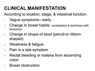 CLINICAL MANIFESTATION
According to location, stage, & intestinal function.
1. Vague symptoms—early.
2. Change in bowel habits: constipation & diarrhoea with
tenesmus
3. Change in shape of stool (pencil-or ribbon-
shaped)
4. Weakness & fatigue.
5. Pain is a late symptom
6. Rectal bleeding or malena from ascending
colon
7. Bowel obstruction
 
