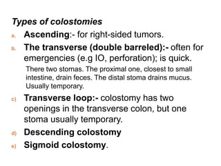 Types of colostomies
a. Ascending:- for right-sided tumors.
b. The transverse (double barreled):- often for
emergencies (e.g IO, perforation); is quick.
There two stomas. The proximal one, closest to small
intestine, drain feces. The distal stoma drains mucus.
Usually temporary.
c) Transverse loop:- colostomy has two
openings in the transverse colon, but one
stoma usually temporary.
d) Descending colostomy
e) Sigmoid colostomy.
 