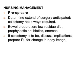 NURSING MANAGEMENT
1. Pre-op care
a. Determine extend of surgery anticipated:
colostomy not always required.
b. Bowel preparation: low residue diet,
prophylactic antibiotics, enemas.
c. If colostomy is to be, discuss implications;
prepare Pt. for change in body image.
 