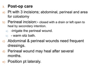 3. Post-op care
a) Pt with 3 incisions; abdominal, perineal and area
for colostomy
b) Perineal incision:- closed with a drain or left open to
heal by secondary intention.
a) -irrigate the perineal wound.
b) - warm sitz bath.
c) Abdominal & perineal wounds need frequent
dressings.
d) Perineal wound may heal after several
months.
e) Position pt lateraly.
 