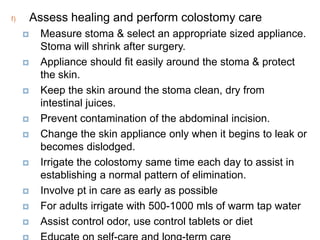 f) Assess healing and perform colostomy care
 Measure stoma & select an appropriate sized appliance.
Stoma will shrink after surgery.
 Appliance should fit easily around the stoma & protect
the skin.
 Keep the skin around the stoma clean, dry from
intestinal juices.
 Prevent contamination of the abdominal incision.
 Change the skin appliance only when it begins to leak or
becomes dislodged.
 Irrigate the colostomy same time each day to assist in
establishing a normal pattern of elimination.
 Involve pt in care as early as possible
 For adults irrigate with 500-1000 mls of warm tap water
 Assist control odor, use control tablets or diet
 