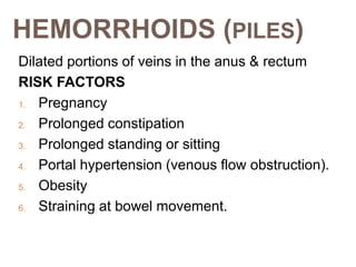 HEMORRHOIDS (PILES)
Dilated portions of veins in the anus & rectum
RISK FACTORS
1. Pregnancy
2. Prolonged constipation
3. Prolonged standing or sitting
4. Portal hypertension (venous flow obstruction).
5. Obesity
6. Straining at bowel movement.
 