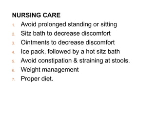 NURSING CARE
1. Avoid prolonged standing or sitting
2. Sitz bath to decrease discomfort
3. Ointments to decrease discomfort
4. Ice pack, followed by a hot sitz bath
5. Avoid constipation & straining at stools.
6. Weight management
7. Proper diet.
 