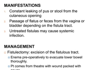 MANIFESTATIONS
1. Constant leaking of pus or stool from the
cutaneous opening
2. Passage of flatus or feces from the vagina or
bladder depending on the fistula tract.
3. Untreated fistulas may cause systemic
infection.
MANAGEMENT
 Fistulectomy: excision of the fistulous tract.
 Enema pre-operatively to evacuate lower bowel
thoroughly.
 Pt comes from theatre with wound packed with
 