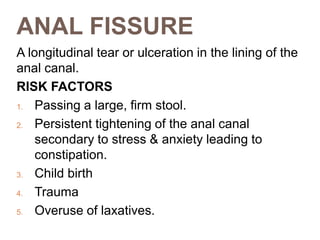 ANAL FISSURE
A longitudinal tear or ulceration in the lining of the
anal canal.
RISK FACTORS
1. Passing a large, firm stool.
2. Persistent tightening of the anal canal
secondary to stress & anxiety leading to
constipation.
3. Child birth
4. Trauma
5. Overuse of laxatives.
 