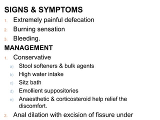 SIGNS & SYMPTOMS
1. Extremely painful defecation
2. Burning sensation
3. Bleeding.
MANAGEMENT
1. Conservative
a) Stool softeners & bulk agents
b) High water intake
c) Sitz bath
d) Emollient suppositories
e) Anaesthetic & corticosteroid help relief the
discomfort.
2. Anal dilation with excision of fissure under
 