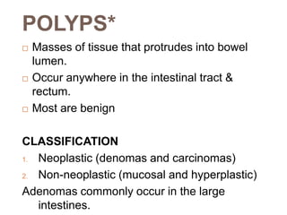 POLYPS*
 Masses of tissue that protrudes into bowel
lumen.
 Occur anywhere in the intestinal tract &
rectum.
 Most are benign
CLASSIFICATION
1. Neoplastic (denomas and carcinomas)
2. Non-neoplastic (mucosal and hyperplastic)
Adenomas commonly occur in the large
intestines.
 