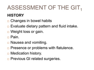 ASSESSMENT OF THE GIT1
HISTORY
 Changes in bowel habits
 Evaluate dietary pattern and fluid intake.
 Weight loss or gain.
 Pain.
 Nausea and vomiting.
 Presence or problems with flatulence.
 Medication history.
 Previous GI related surgeries.
 