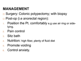 MANAGEMENT
 Surgery: Colonic polypectomy; with biopsy
 Post-op (i.e anorectal region):
1. Position the Pt. comfortably e.g use air ring or side-
lying.
2. Pain control
3. Sitz bath
4. Nutrition: high fiber, plenty of fluid diet
5. Promote voiding
6. Control anxiety.
 