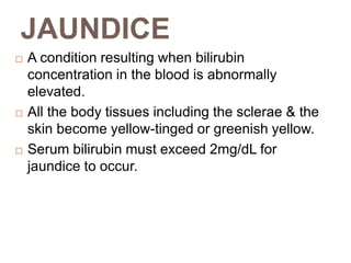 JAUNDICE
 A condition resulting when bilirubin
concentration in the blood is abnormally
elevated.
 All the body tissues including the sclerae & the
skin become yellow-tinged or greenish yellow.
 Serum bilirubin must exceed 2mg/dL for
jaundice to occur.
 
