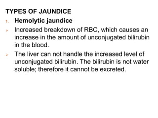 TYPES OF JAUNDICE
1. Hemolytic jaundice
 Increased breakdown of RBC, which causes an
increase in the amount of unconjugated bilirubin
in the blood.
 The liver can not handle the increased level of
unconjugated bilirubin. The bilirubin is not water
soluble; therefore it cannot be excreted.
 