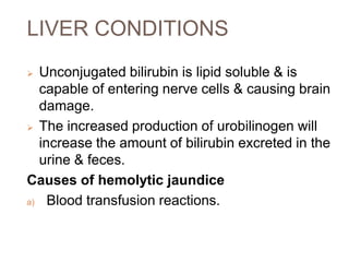 LIVER CONDITIONS
 Unconjugated bilirubin is lipid soluble & is
capable of entering nerve cells & causing brain
damage.
 The increased production of urobilinogen will
increase the amount of bilirubin excreted in the
urine & feces.
Causes of hemolytic jaundice
a) Blood transfusion reactions.
 