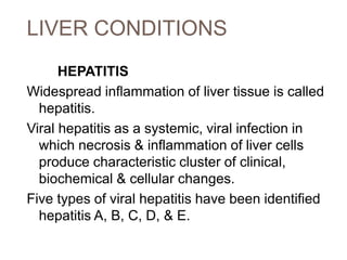 LIVER CONDITIONS
HEPATITIS
Widespread inflammation of liver tissue is called
hepatitis.
Viral hepatitis as a systemic, viral infection in
which necrosis & inflammation of liver cells
produce characteristic cluster of clinical,
biochemical & cellular changes.
Five types of viral hepatitis have been identified
hepatitis A, B, C, D, & E.
 