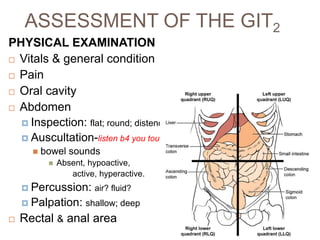 ASSESSMENT OF THE GIT2
PHYSICAL EXAMINATION
 Vitals & general condition
 Pain
 Oral cavity
 Abdomen
 Inspection: flat; round; distended
 Auscultation-listen b4 you touch!
 bowel sounds
 Absent, hypoactive,
active, hyperactive.
 Percussion: air? fluid?
 Palpation: shallow; deep
 Rectal & anal area
 