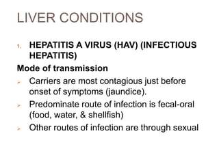LIVER CONDITIONS
1. HEPATITIS A VIRUS (HAV) (INFECTIOUS
HEPATITIS)
Mode of transmission
 Carriers are most contagious just before
onset of symptoms (jaundice).
 Predominate route of infection is fecal-oral
(food, water, & shellfish)
 Other routes of infection are through sexual
 
