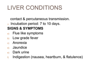 LIVER CONDITIONS
contact & percutaneous transmission.
 Incubation period: 7 to 10 days.
SIGNS & SYMPTOMS
a) Flue like symptoms
b) Low grade fever
c) Anorexia
d) Jaundice
e) Dark urine
f) Indigestion (nausea, heartburn, & flatulence)
 