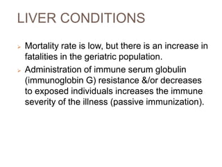 LIVER CONDITIONS
 Mortality rate is low, but there is an increase in
fatalities in the geriatric population.
 Administration of immune serum globulin
(immunoglobin G) resistance &/or decreases
to exposed individuals increases the immune
severity of the illness (passive immunization).
 