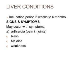 LIVER CONDITIONS
 Incubation period 6 weeks to 6 months.
SIGNS & SYMPTOMS
May occur with symptoms.
a) arthralgia (pain in joints)
b) Rash
c) Malaise
d) weakness
 