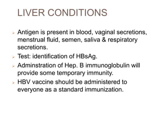 LIVER CONDITIONS
 Antigen is present in blood, vaginal secretions,
menstrual fluid, semen, saliva & respiratory
secretions.
 Test: identification of HBsAg.
 Adminstration of Hep. B immunoglobulin will
provide some temporary immunity.
 HBV vaccine should be administered to
everyone as a standard immunization.
 