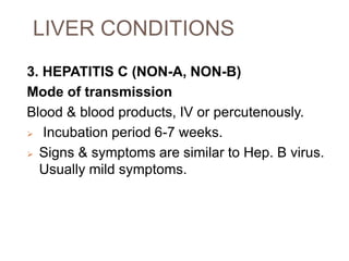 LIVER CONDITIONS
3. HEPATITIS C (NON-A, NON-B)
Mode of transmission
Blood & blood products, IV or percutenously.
 Incubation period 6-7 weeks.
 Signs & symptoms are similar to Hep. B virus.
Usually mild symptoms.
 