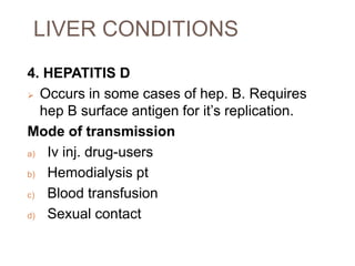 LIVER CONDITIONS
4. HEPATITIS D
 Occurs in some cases of hep. B. Requires
hep B surface antigen for it’s replication.
Mode of transmission
a) Iv inj. drug-users
b) Hemodialysis pt
c) Blood transfusion
d) Sexual contact
 