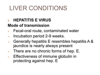 LIVER CONDITIONS
5. HEPATITIS E VIRUS
Mode of transmission
 Fecal-oral route, contaminated water
 Incubation period 2-9 weeks.
 Generally hepatitis E resembles hepatitis A &
jaundice is nearly always present
 There are no chronic forms of hep. E.
 Effectiveness of immune globulin in
protecting against hep. E
 