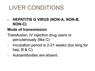 LIVER CONDITIONS
6. HEPATITIS G VIRUS (NON-A, NON-B,
NON-C)
Mode of transmission
Transfusion, IV injection drug users or
percutenously (like C)
 Incubation period is 2-21 weeks (too long for
hep. B & C).
 Autoantibodies are absent.
 