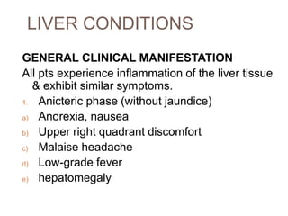 LIVER CONDITIONS
GENERAL CLINICAL MANIFESTATION
All pts experience inflammation of the liver tissue
& exhibit similar symptoms.
1. Anicteric phase (without jaundice)
a) Anorexia, nausea
b) Upper right quadrant discomfort
c) Malaise headache
d) Low-grade fever
e) hepatomegaly
 