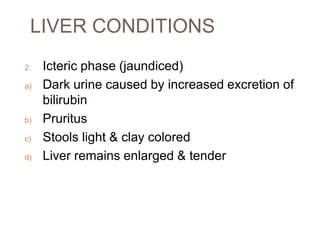 LIVER CONDITIONS
2. Icteric phase (jaundiced)
a) Dark urine caused by increased excretion of
bilirubin
b) Pruritus
c) Stools light & clay colored
d) Liver remains enlarged & tender
 