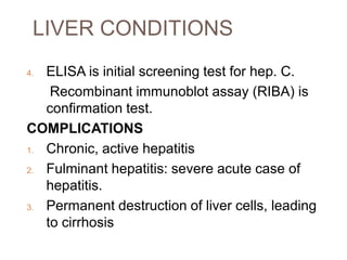 LIVER CONDITIONS
4. ELISA is initial screening test for hep. C.
Recombinant immunoblot assay (RIBA) is
confirmation test.
COMPLICATIONS
1. Chronic, active hepatitis
2. Fulminant hepatitis: severe acute case of
hepatitis.
3. Permanent destruction of liver cells, leading
to cirrhosis
 