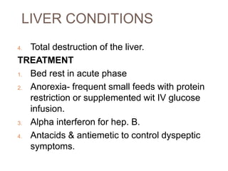 LIVER CONDITIONS
4. Total destruction of the liver.
TREATMENT
1. Bed rest in acute phase
2. Anorexia- frequent small feeds with protein
restriction or supplemented wit IV glucose
infusion.
3. Alpha interferon for hep. B.
4. Antacids & antiemetic to control dyspeptic
symptoms.
 