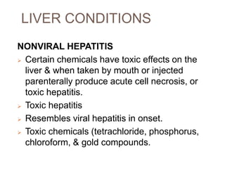 LIVER CONDITIONS
NONVIRAL HEPATITIS
 Certain chemicals have toxic effects on the
liver & when taken by mouth or injected
parenterally produce acute cell necrosis, or
toxic hepatitis.
 Toxic hepatitis
 Resembles viral hepatitis in onset.
 Toxic chemicals (tetrachloride, phosphorus,
chloroform, & gold compounds.
 