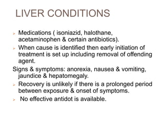 LIVER CONDITIONS
 Medications ( isoniazid, halothane,
acetaminophen & certain antibiotics).
 When cause is identified then early initiation of
treatment is set up including removal of offending
agent.
Signs & symptoms: anorexia, nausea & vomiting,
jaundice & hepatomegaly.
 Recovery is unlikely if there is a prolonged period
between exposure & onset of symptoms.
 No effective antidot is available.
 