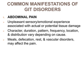 COMMON MANIFESTATIONS OF
GIT DISORDERS
1. ABDOMINAL PAIN
 Unpleasant sensory/emotional experience
associated with actual or potential tissue damage
 Character, duration, pattern, frequency, location,
& distribution vary depending on cause.
 Meals, defecation, rest, & vascular disorders,
may affect the pain.
 