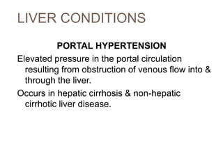 LIVER CONDITIONS
PORTAL HYPERTENSION
Elevated pressure in the portal circulation
resulting from obstruction of venous flow into &
through the liver.
Occurs in hepatic cirrhosis & non-hepatic
cirrhotic liver disease.
 