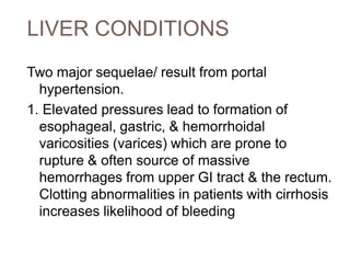 LIVER CONDITIONS
Two major sequelae/ result from portal
hypertension.
1. Elevated pressures lead to formation of
esophageal, gastric, & hemorrhoidal
varicosities (varices) which are prone to
rupture & often source of massive
hemorrhages from upper GI tract & the rectum.
Clotting abnormalities in patients with cirrhosis
increases likelihood of bleeding
 