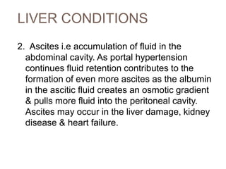 LIVER CONDITIONS
2. Ascites i.e accumulation of fluid in the
abdominal cavity. As portal hypertension
continues fluid retention contributes to the
formation of even more ascites as the albumin
in the ascitic fluid creates an osmotic gradient
& pulls more fluid into the peritoneal cavity.
Ascites may occur in the liver damage, kidney
disease & heart failure.
 
