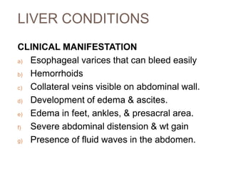 LIVER CONDITIONS
CLINICAL MANIFESTATION
a) Esophageal varices that can bleed easily
b) Hemorrhoids
c) Collateral veins visible on abdominal wall.
d) Development of edema & ascites.
e) Edema in feet, ankles, & presacral area.
f) Severe abdominal distension & wt gain
g) Presence of fluid waves in the abdomen.
 