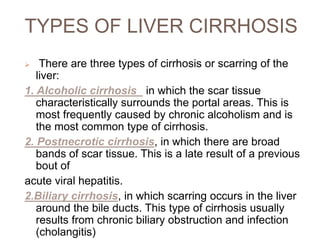 TYPES OF LIVER CIRRHOSIS
 There are three types of cirrhosis or scarring of the
liver:
1. Alcoholic cirrhosis_ in which the scar tissue
characteristically surrounds the portal areas. This is
most frequently caused by chronic alcoholism and is
the most common type of cirrhosis.
2. Postnecrotic cirrhosis, in which there are broad
bands of scar tissue. This is a late result of a previous
bout of
acute viral hepatitis.
2.Biliary cirrhosis, in which scarring occurs in the liver
around the bile ducts. This type of cirrhosis usually
results from chronic biliary obstruction and infection
(cholangitis)
 