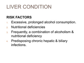 LIVER CONDITION
RISK FACTORS
1. Excessive, prolonged alcohol consumption.
2. Nutritional deficiencies
3. Frequently, a combination of alcoholism &
nutritional deficiency
4. Predisposing chronic hepatic & biliary
infections.
 