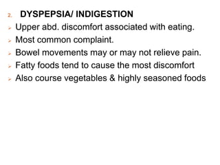 2. DYSPEPSIA/ INDIGESTION
 Upper abd. discomfort associated with eating.
 Most common complaint.
 Bowel movements may or may not relieve pain.
 Fatty foods tend to cause the most discomfort
 Also course vegetables & highly seasoned foods
 