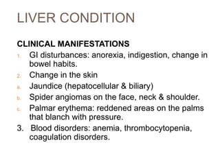 LIVER CONDITION
CLINICAL MANIFESTATIONS
1. GI disturbances: anorexia, indigestion, change in
bowel habits.
2. Change in the skin
a. Jaundice (hepatocellular & biliary)
b. Spider angiomas on the face, neck & shoulder.
c. Palmar erythema: reddened areas on the palms
that blanch with pressure.
3. Blood disorders: anemia, thrombocytopenia,
coagulation disorders.
 