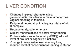 LIVER CONDITION
4. Changes in sexual characteristics:
gynecomastia, impotence in male, amenorrhea,
vaginal bleeding in females.
5. Peripheral neuropathy: inadequate intake of vit.
B complex.
6. Hepatomegaly, splenomegaly
7. Clinical manifestations of portal hypertension
8. Portal- system encephalopathy (PSE)(reduced
level of arousal or cognitive function)
a. Change in responsiveness: memory loss,
reduced level of consciousness leading to stupor
 