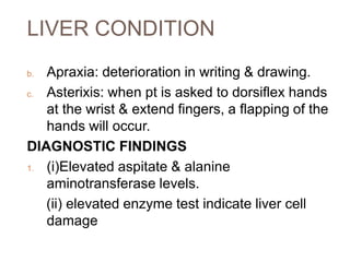 LIVER CONDITION
b. Apraxia: deterioration in writing & drawing.
c. Asterixis: when pt is asked to dorsiflex hands
at the wrist & extend fingers, a flapping of the
hands will occur.
DIAGNOSTIC FINDINGS
1. (i)Elevated aspitate & alanine
aminotransferase levels.
(ii) elevated enzyme test indicate liver cell
damage
 
