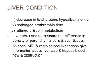 LIVER CONDITION
(iii) decrease in total protein, hypoalbuminemia
(iv) prolonged prothrombin time
(v) altered bilirubin metabolism
2. Liver u/s- used to measure the difference in
density of parenchymal cells & scar tissue.
3. Ct-scan, MRI & radioisotope liver scans give
information about liver size & hepatic blood
flow & obstruction.
 