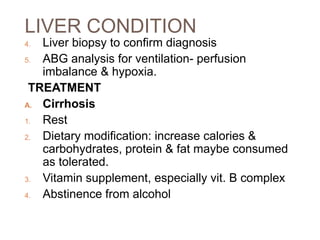 LIVER CONDITION
4. Liver biopsy to confirm diagnosis
5. ABG analysis for ventilation- perfusion
imbalance & hypoxia.
TREATMENT
A. Cirrhosis
1. Rest
2. Dietary modification: increase calories &
carbohydrates, protein & fat maybe consumed
as tolerated.
3. Vitamin supplement, especially vit. B complex
4. Abstinence from alcohol
 