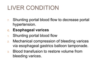 LIVER CONDITION
7. Shunting portal blood flow to decrease portal
hypertension.
C. Esophageal varices
1. Shunting portal blood flow
2. Mechanical compression of bleeding varices
via esophageal gastrics balloon tamponade.
3. Blood transfusion to restore volume from
bleeding varices.
 
