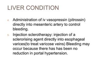 LIVER CONDITION
4. Administration of iv vasopressin (pitrossin)
directly into mesenteric artery to control
bleeding.
5. Injection sclerotherapy: injection of a
sclerorising agent directly into esophageal
varices(to treat varicose veins) Bleeding may
occur because there has has been no
reduction in portal hypertension.
 
